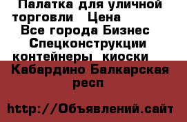 Палатка для уличной торговли › Цена ­ 6 000 - Все города Бизнес » Спецконструкции, контейнеры, киоски   . Кабардино-Балкарская респ.